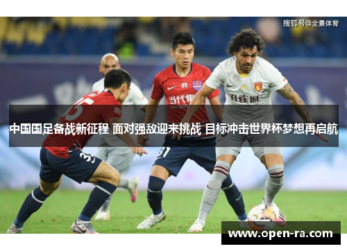 中国国足备战新征程 面对强敌迎来挑战 目标冲击世界杯梦想再启航